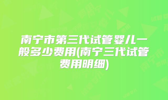 南宁市第三代试管婴儿一般多少费用(南宁三代试管费用明细)