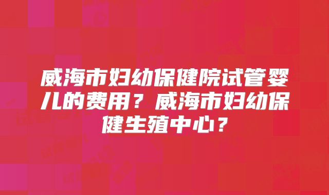 威海市妇幼保健院试管婴儿的费用?威海市妇幼保健生殖中心?