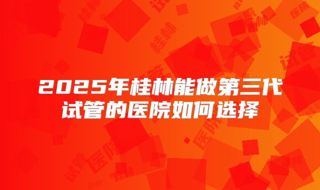 2025年桂林能做第三代试管的医院如何选择