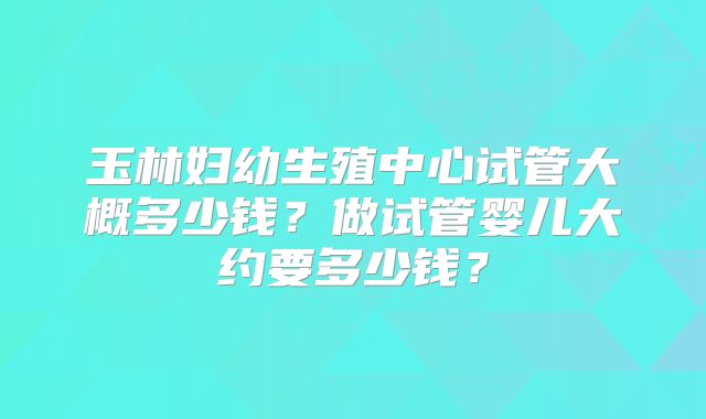 玉林妇幼生殖中心试管大概多少钱？做试管婴儿大约要多少钱？