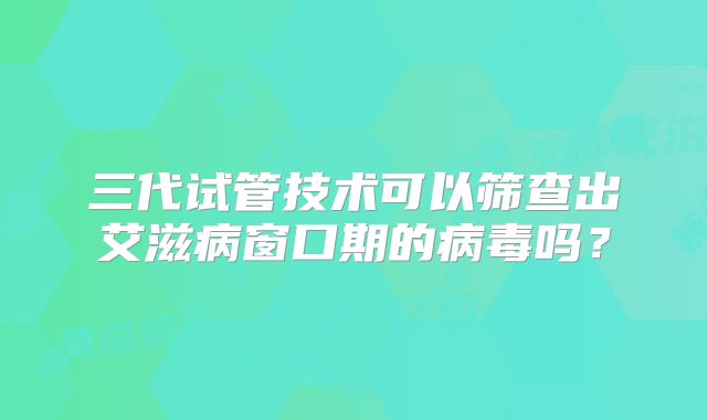 三代试管技术可以筛查出艾滋病窗口期的病毒吗？