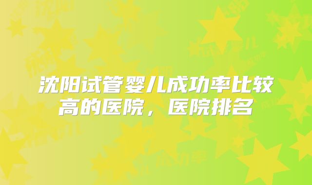 沈阳试管婴儿成功率比较高的医院,医院排名