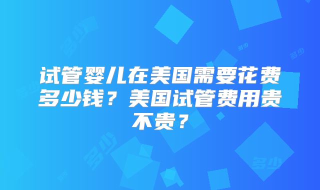 试管婴儿在美国需要花费多少钱？美国试管费用贵不贵？