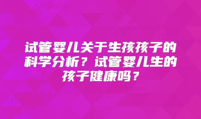 试管婴儿关于生孩孩子的科学分析？试管婴儿生的孩子健康吗？