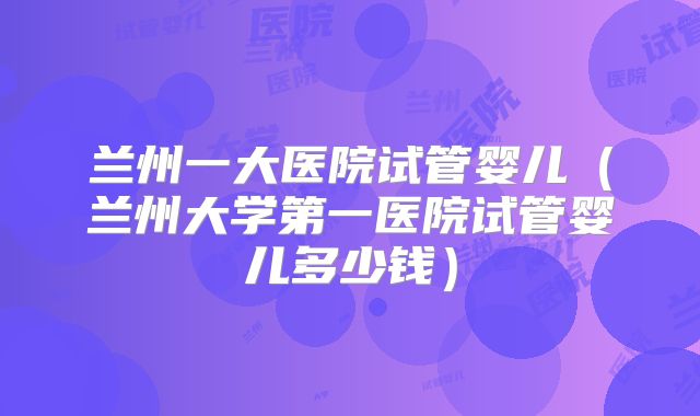 兰州一大医院试管婴儿（兰州大学第一医院试管婴儿多少钱）