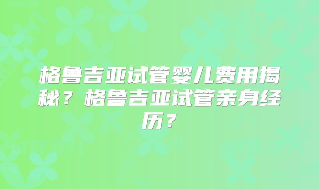 格鲁吉亚试管婴儿费用揭秘？格鲁吉亚试管亲身经历？