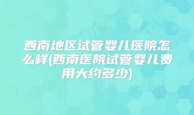 西南地区试管婴儿医院怎么样(西南医院试管婴儿费用大约多少)