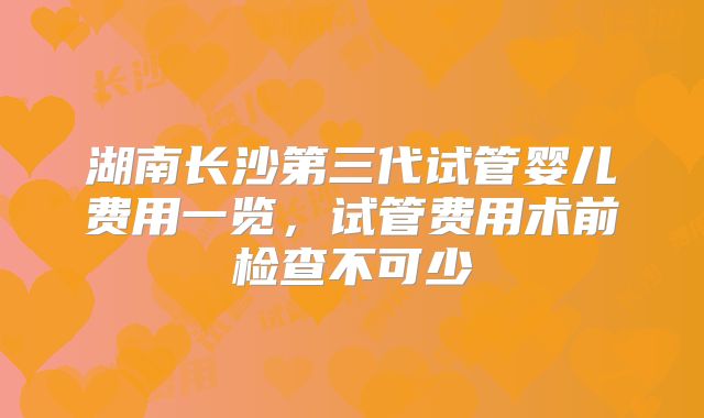 湖南长沙第三代试管婴儿费用一览，试管费用术前检查不可少