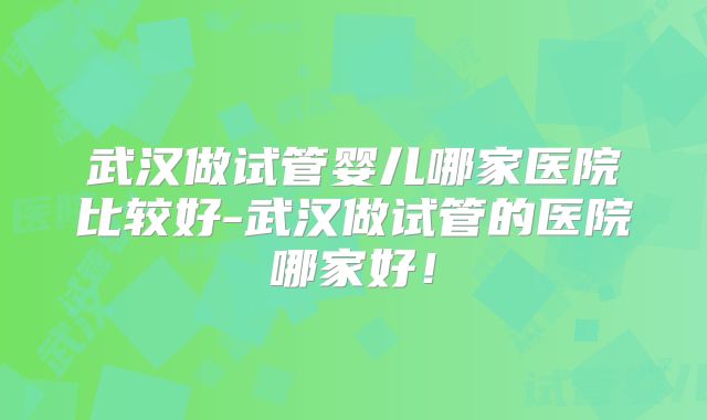 武汉做试管婴儿哪家医院比较好-武汉做试管的医院哪家好！