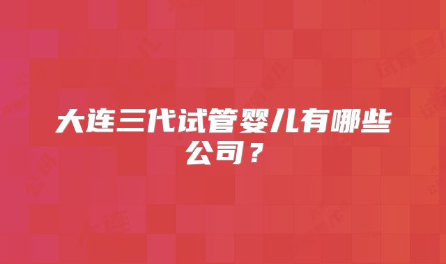 大连三代试管婴儿有哪些公司?