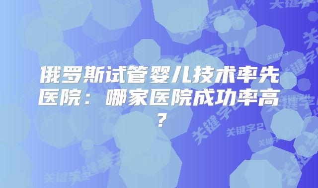 俄罗斯试管婴儿技术率先医院：哪家医院成功率高？