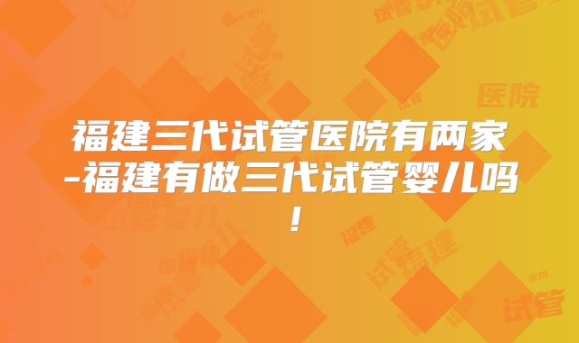 福建三代试管医院有两家-福建有做三代试管婴儿吗！
