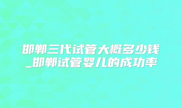 邯郸三代试管大概多少钱_邯郸试管婴儿的成功率