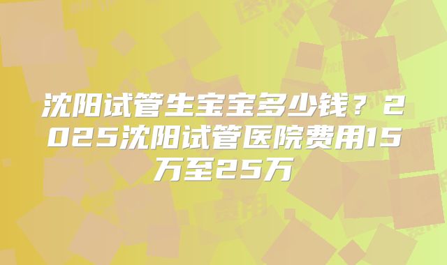 沈阳试管生宝宝多少钱?2025沈阳试管医院费用15万至25万