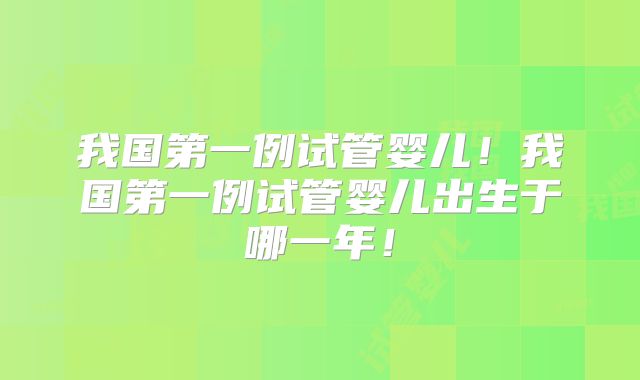 我国第一例试管婴儿！我国第一例试管婴儿出生于哪一年！