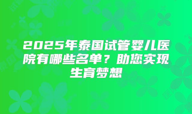 2025年泰国试管婴儿医院有哪些名单？助您实现生育梦想