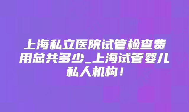 上海私立医院试管检查费用总共多少_上海试管婴儿私人机构！