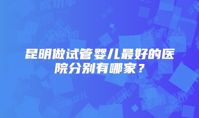 昆明做试管婴儿最好的医院分别有哪家?