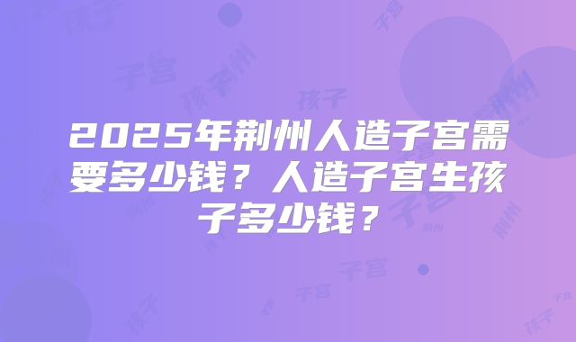 2025年荆州人造子宫需要多少钱？人造子宫生孩子多少钱？