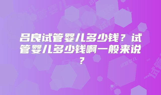 吕良试管婴儿多少钱？试管婴儿多少钱啊一般来说？