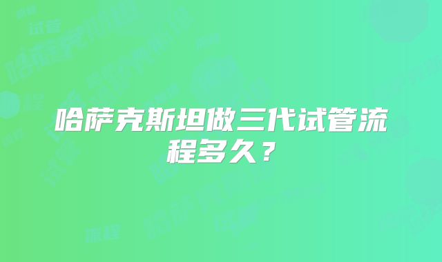 哈萨克斯坦做三代试管流程多久？