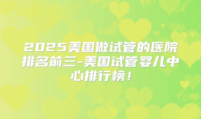 2025美国做试管的医院排名前三-美国试管婴儿中心排行榜！