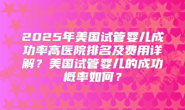 2025年美国试管婴儿成功率高医院排名及费用详解？美国试管婴儿的成功概率如何？