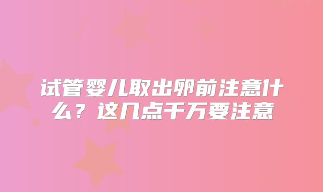 试管婴儿取出卵前注意什么?这几点千万要注意