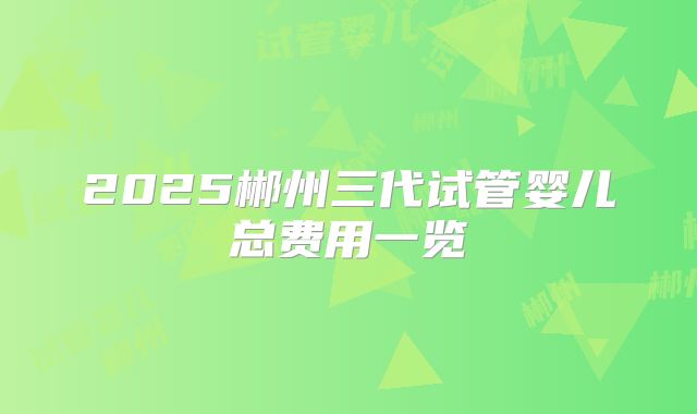 2025郴州三代试管婴儿总费用一览