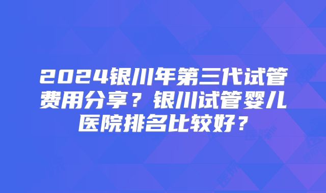 2024银川年第三代试管费用分享？银川试管婴儿医院排名比较好？