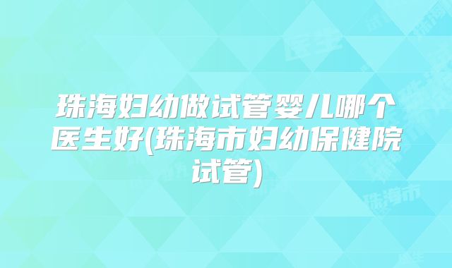 珠海妇幼做试管婴儿哪个医生好(珠海市妇幼保健院试管)