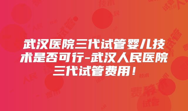 武汉医院三代试管婴儿技术是否可行-武汉人民医院三代试管费用！