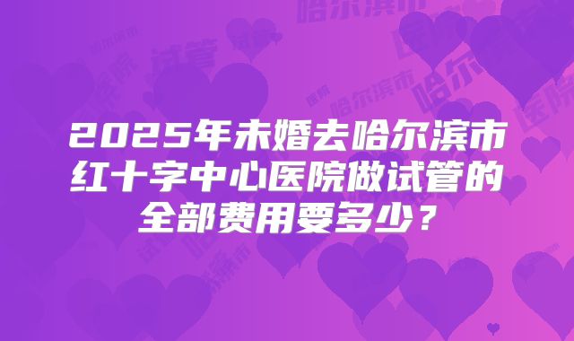 2025年未婚去哈尔滨市红十字中心医院做试管的全部费用要多少？