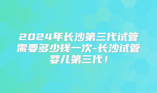 2024年长沙第三代试管需要多少钱一次-长沙试管婴儿第三代！