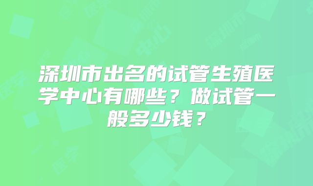 深圳市出名的试管生殖医学中心有哪些？做试管一般多少钱？