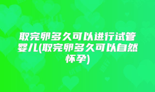 取完卵多久可以进行试管婴儿(取完卵多久可以自然怀孕)