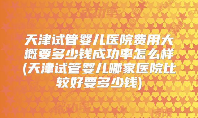 天津试管婴儿医院费用大概要多少钱成功率怎么样(天津试管婴儿哪家医院比较好要多少钱)