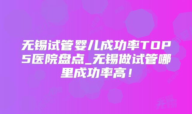 无锡试管婴儿成功率TOP5医院盘点_无锡做试管哪里成功率高!
