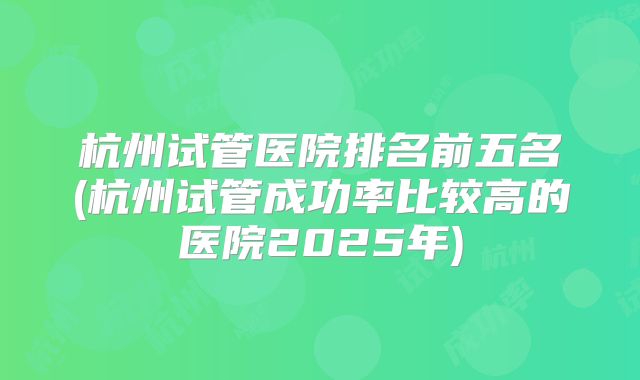 杭州试管医院排名前五名(杭州试管成功率比较高的医院2025年)
