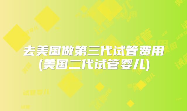 去美国做第三代试管费用(美国二代试管婴儿)