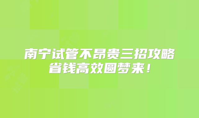 南宁试管不昂贵三招攻略省钱高效圆梦来！