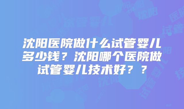 沈阳医院做什么试管婴儿多少钱？沈阳哪个医院做试管婴儿技术好？？