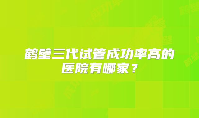 鹤壁三代试管成功率高的医院有哪家？