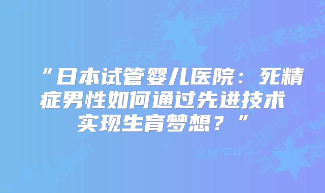 “日本试管婴儿医院：死精症男性如何通过先进技术实现生育梦想？”