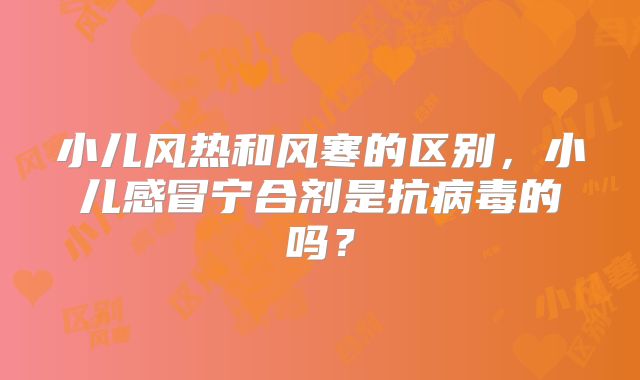 小儿风热和风寒的区别,小儿感冒宁合剂是抗病毒的吗?