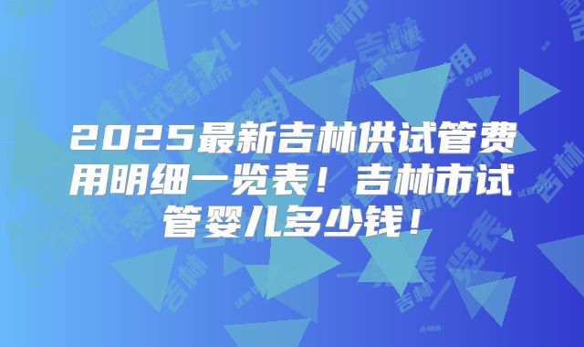 2025最新吉林供试管费用明细一览表!吉林市试管婴儿多少钱!