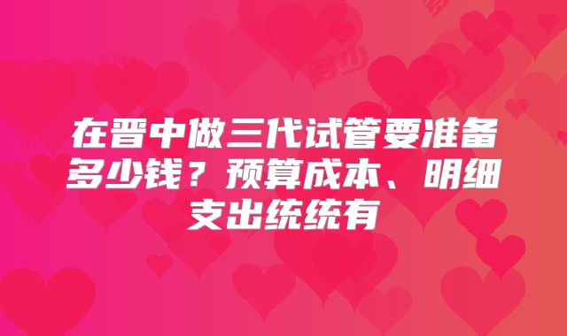 在晋中做三代试管要准备多少钱？预算成本、明细支出统统有