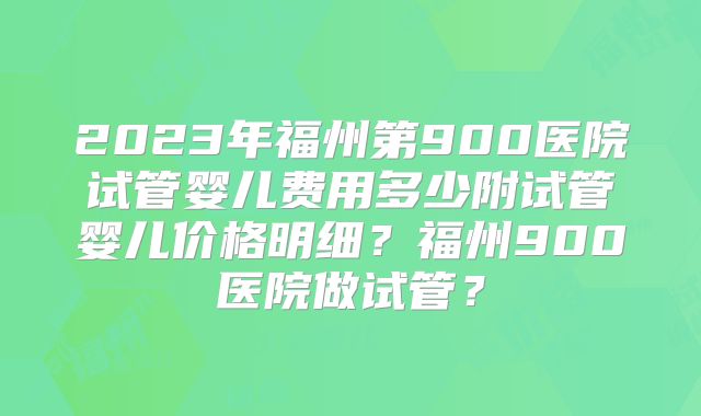 2023年福州第900医院试管婴儿费用多少附试管婴儿价格明细?福州900医院做试管?