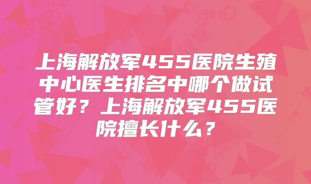上海解放军455医院生殖中心医生排名中哪个做试管好?上海解放军455医院擅长什么?