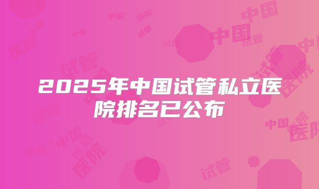 2025年中国试管私立医院排名已公布